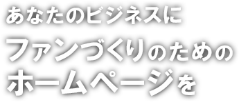 あなたのビジネスにファンづくりのためのホームページを